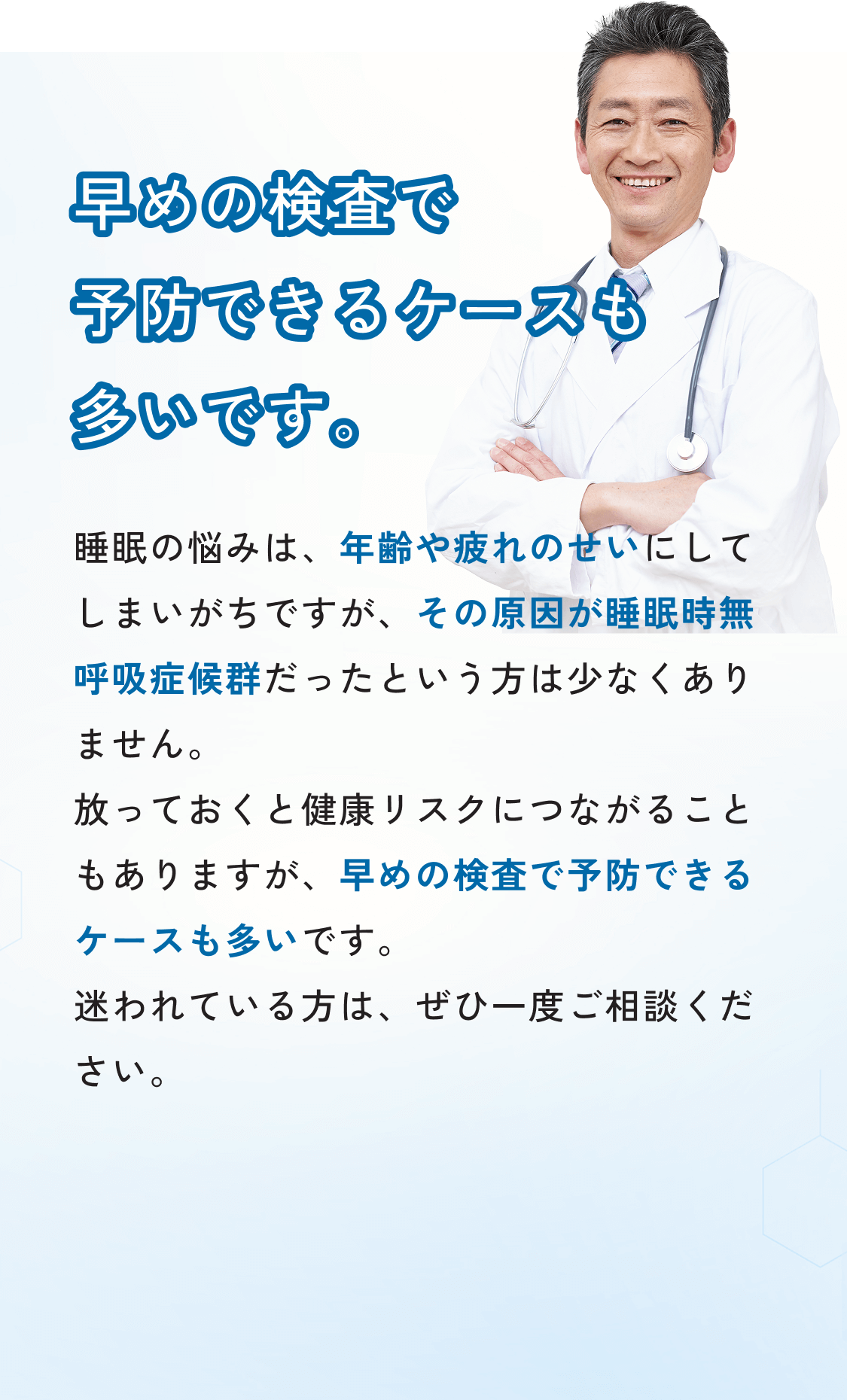 早めの検査で予防できるケースも多いです。睡眠の悩みは、年齢や疲れのせいにしてしまいがちですが、その原因が睡眠時無呼吸症候群だったという方は少なくありません。放っておくと健康リスクにつながることもありますが、早めの検査で予防できるケースも多いです。迷われている方は、ぜひ一度ご相談ください。