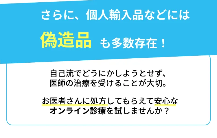 さらに、個人輸入品などには偽造品も多数存在!自己流でどうにかしようとせず、医師の治療を受けることが大切。お医者さんに処方してもらえて安心なオンライン診療を試しませんか?